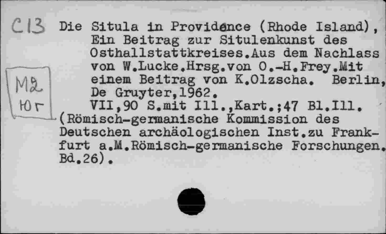 ﻿св
Die Situla in Providence (Rhode Island), Ein Beitrag zur Situlenkunst des Osthallstattkreises.Aus dem Nachlass von W.Lucke.Hrsg.von O.-H. Frey .Mit einem Beitrag von K.Olzscha. Berlin, De Gruyter,1962.
VII,90 S.mit Ill.,Kart.;47 Bl.Ill. (Römisch-germanische Kommission des Deutschen archäologischen Inst.zu Frankfurt a,M.Römisch-germanische Forschungen. Bd.26).